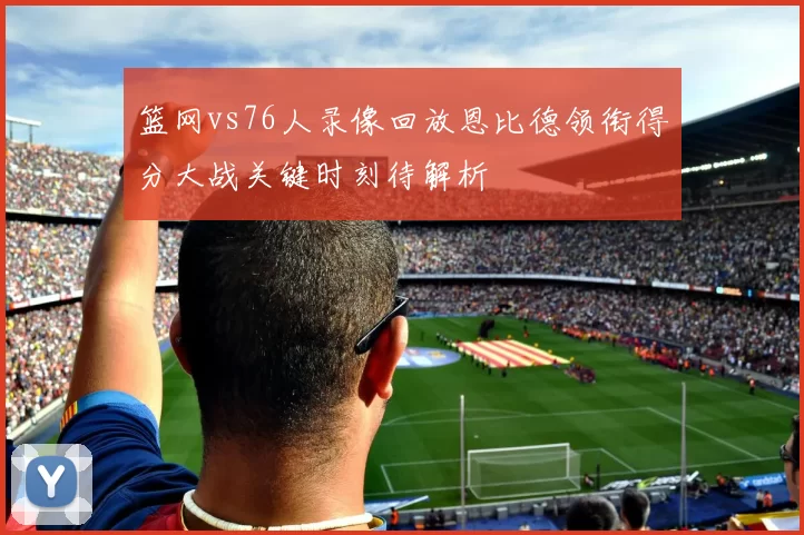 篮网vs76人录像回放恩比德领衔得分大战关键时刻待解析