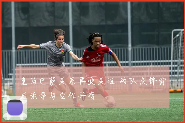 皇马巴萨关系再受关注 两队交锋背后竞争与合作并存