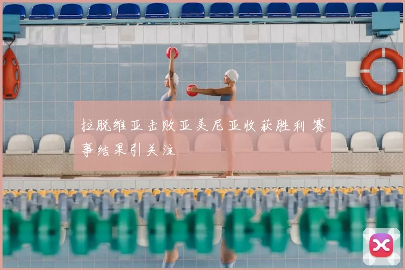 拉脱维亚击败亚美尼亚收获胜利 赛事结果引关注
