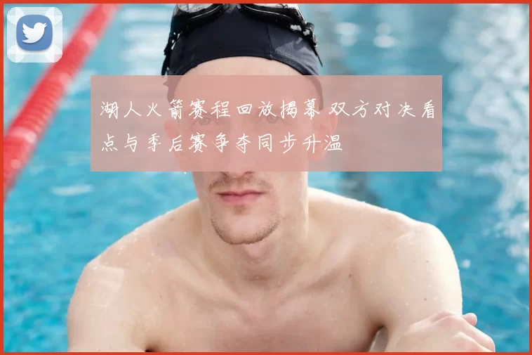 湖人火箭赛程回放揭幕 双方对决看点与季后赛争夺同步升温