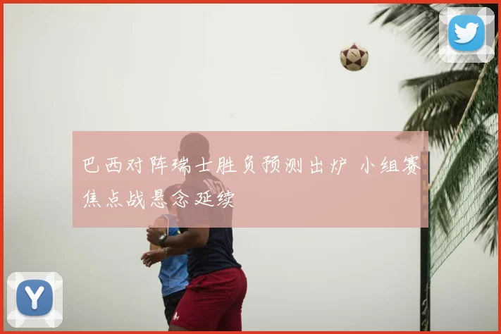巴西对阵瑞士胜负预测出炉 小组赛焦点战悬念延续