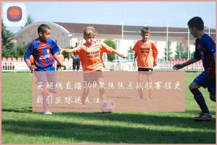 英超线直播360聚焦焦点战程赛程更新引发球迷关注