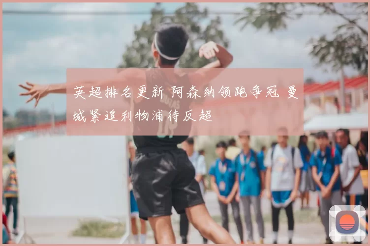 英超排名更新 阿森纳领跑争冠 曼城紧追利物浦待反超