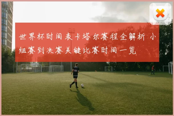世界杯时间表卡塔尔赛程全解析 小组赛到决赛关键比赛时间一览