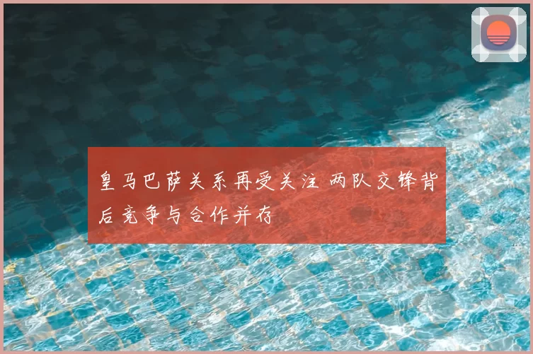 皇马巴萨关系再受关注 两队交锋背后竞争与合作并存