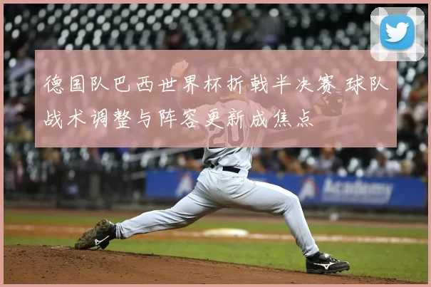 德国队巴西世界杯折戟半决赛 球队战术调整与阵容更新成焦点