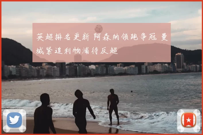 英超排名更新 阿森纳领跑争冠 曼城紧追利物浦待反超