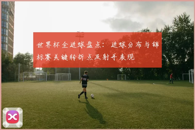 世界杯全进球盘点：进球分布与锦标赛关键转折点及射手表现