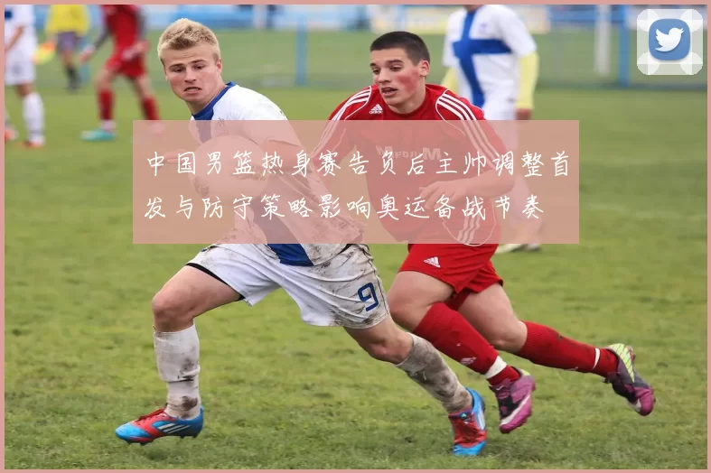 中国男篮热身赛告负后主帅调整首发与防守策略影响奥运备战节奏
