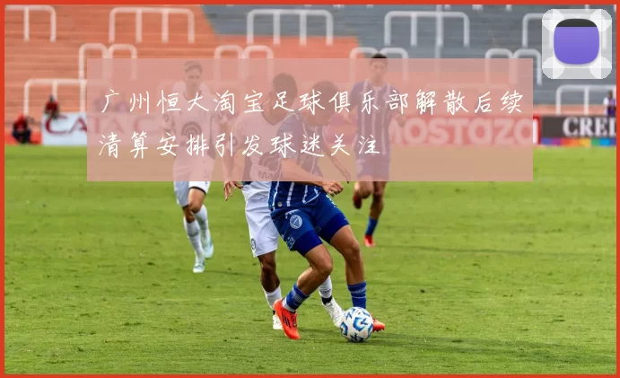 广州恒大淘宝足球俱乐部解散后续清算安排引发球迷关注