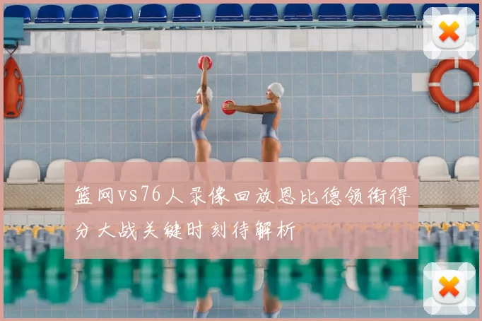 篮网vs76人录像回放恩比德领衔得分大战关键时刻待解析