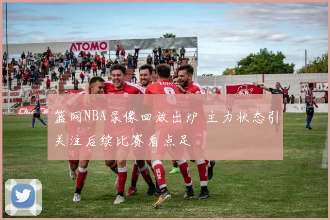 篮网NBA录像回放出炉 主力状态引关注后续比赛看点足