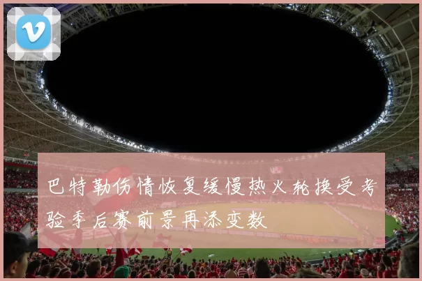 巴特勒伤情恢复缓慢热火轮换受考验季后赛前景再添变数