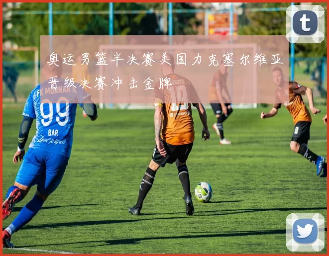奥运男篮半决赛美国力克塞尔维亚晋级决赛冲击金牌