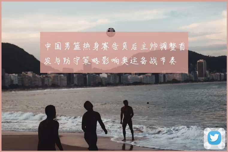 中国男篮热身赛告负后主帅调整首发与防守策略影响奥运备战节奏