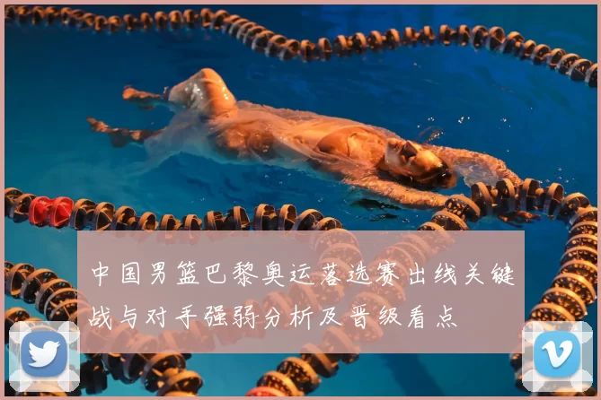 中国男篮巴黎奥运落选赛出线关键战与对手强弱分析及晋级看点