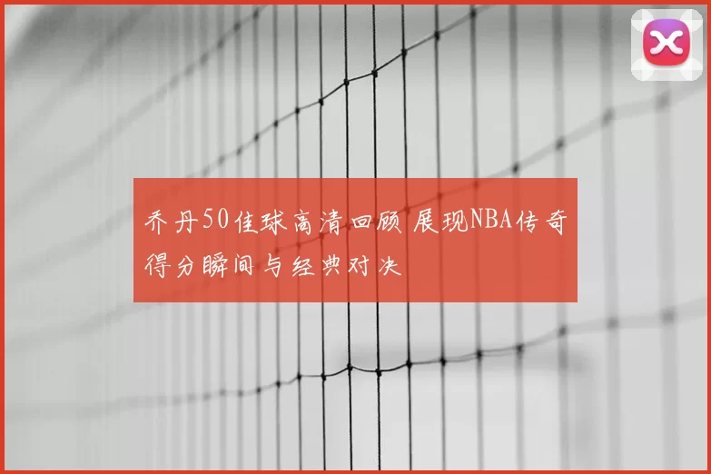 乔丹50佳球高清回顾 展现NBA传奇得分瞬间与经典对决