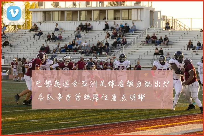 巴黎奥运会亚洲足球名额分配出炉 各队争夺晋级席位看点明晰