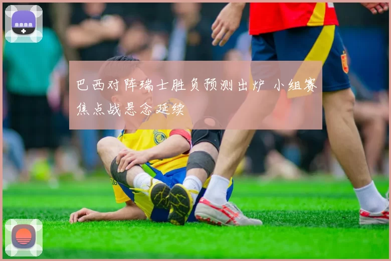 巴西对阵瑞士胜负预测出炉 小组赛焦点战悬念延续