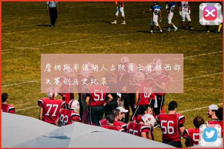 詹姆斯率领湖人击败勇士晋级西部决赛创历史纪录
