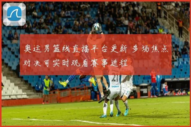 奥运男篮线直播平台更新 多场焦点对决可实时观看赛事进程