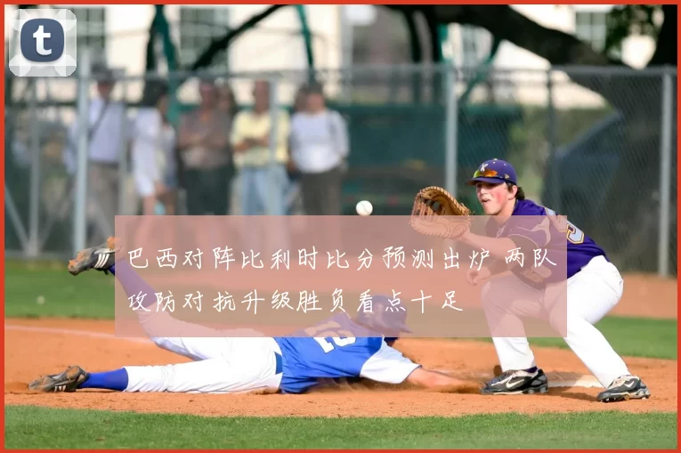巴西对阵比利时比分预测出炉 两队攻防对抗升级胜负看点十足