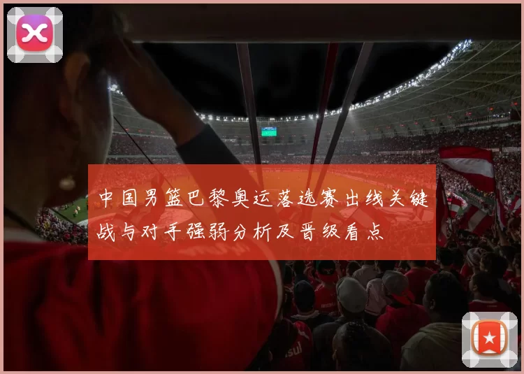 中国男篮巴黎奥运落选赛出线关键战与对手强弱分析及晋级看点