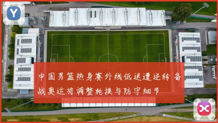 中国男篮热身赛外线低迷遭逆转 备战奥运将调整轮换与防守细节