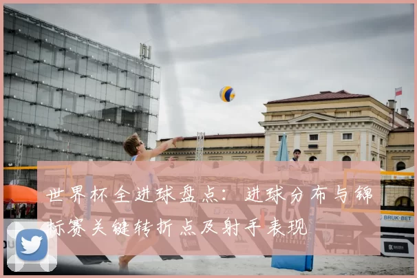 世界杯全进球盘点：进球分布与锦标赛关键转折点及射手表现