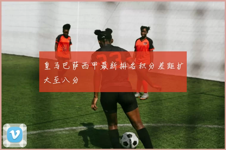 皇马巴萨西甲最新排名积分差距扩大至八分